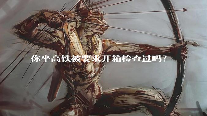 你坐高铁被要求开箱检查过吗？