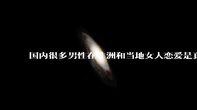国内很多男性在非洲和当地女人恋爱是真的吗?